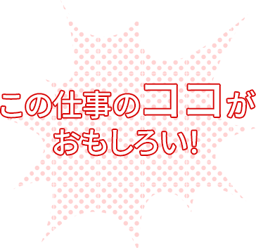 この仕事のココがおもしろい！